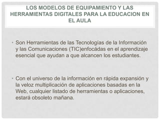LOS MODELOS DE EQUIPAMIENTO Y LAS
HERRAMIENTAS DIGITALES PARA LA EDUCACION EN
EL AULA
• Son Herramientas de las Tecnologías de la Información
y las Comunicaciones (TIC)enfocádas en el aprendizaje
esencial que ayudan a que alcancen los estudiantes.
• Con el universo de la información en rápida expansión y
la veloz multiplicación de aplicaciones basadas en la
Web, cualquier listado de herramientas o aplicaciones,
estará obsoleto mañana.
 
