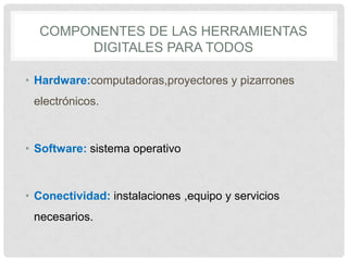 COMPONENTES DE LAS HERRAMIENTAS
DIGITALES PARA TODOS
• Hardware:computadoras,proyectores y pizarrones
electrónicos.
• Software: sistema operativo
• Conectividad: instalaciones ,equipo y servicios
necesarios.
 