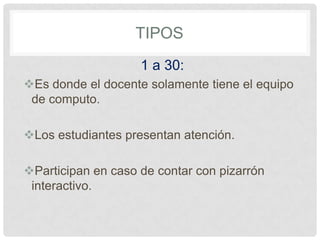TIPOS
1 a 30:
Es donde el docente solamente tiene el equipo
de computo.
Los estudiantes presentan atención.
Participan en caso de contar con pizarrón
interactivo.
 