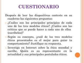 CUESTIONARIO Después de leer las diapositivas conteste en su cuaderno las siguientes preguntas: ¿Cuáles son los principales principios de cada uno de los tres modelos éticos? ¿Cuáles son las criticas que se puede hacer a cada uno de ellos  (escríbelos)? Según su concepto, ¿cuál de los tres modelos éticos presentados es el mejor para guiar tu comportamiento? Justifique su respuesta. Investiga en Internet sobre la ética mundial y escribe, Quién es su representante en la actualidad y sus principales postulados éticos.  