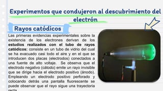 Experimentos que condujeron al descubrimiento del
electrón
Las primeras evidencias experimentales sobre la
existencia de los electrones derivan de los
estudios realizados con el tubo de rayos
catódicos: consiste en un tubo de vidrio del cual
se ha evacuado casi todo el aire y en el que se
introducen dos placas (electrodos) conectados a
una fuente de alto voltaje. Se observa que el
electrodo negativo (cátodo) emite un rayo invisible
que se dirige hacia el electrodo positivo (ánodo).
Empleando un electrodo positivo perforado y
colocando detrás una pantalla fluorescente se
puede observar que el rayo sigue una trayectoria
Rayos catódicos
 