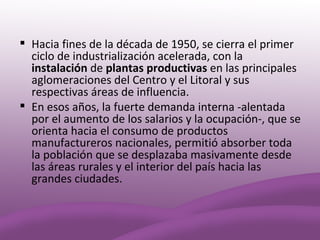  Hacia fines de la década de 1950, se cierra el primer
  ciclo de industrialización acelerada, con la
  instalación de plantas productivas en las principales
  aglomeraciones del Centro y el Litoral y sus
  respectivas áreas de influencia.
 En esos años, la fuerte demanda interna -alentada
  por el aumento de los salarios y la ocupación-, que se
  orienta hacia el consumo de productos
  manufactureros nacionales, permitió absorber toda
  la población que se desplazaba masivamente desde
  las áreas rurales y el interior del país hacia las
  grandes ciudades.
 