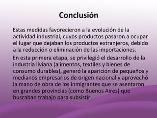 Conclusión
Estas medidas favorecieron a la evolución de la
actividad industrial, cuyos productos pasaron a ocupar
el lugar que dejaban los productos extranjeros, debido
a la reducción o eliminación de las importaciones.
En esta primera etapa, se privilegió el desarrollo de la
industria liviana (alimentos, textiles y bienes de
consumo durables), generó la aparición de pequeños y
medianos empresarios de origen nacional y aprovechó
la mano de obra de los inmigrantes que se asentaron
en grandes provincias (como Buenos Aires) que
buscaban trabajo para subsistir.
 