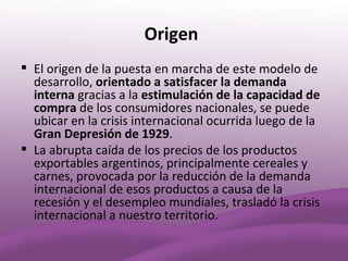 Origen
 El origen de la puesta en marcha de este modelo de
  desarrollo, orientado a satisfacer la demanda
  interna gracias a la estimulación de la capacidad de
  compra de los consumidores nacionales, se puede
  ubicar en la crisis internacional ocurrida luego de la
  Gran Depresión de 1929.
 La abrupta caída de los precios de los productos
  exportables argentinos, principalmente cereales y
  carnes, provocada por la reducción de la demanda
  internacional de esos productos a causa de la
  recesión y el desempleo mundiales, trasladó la crisis
  internacional a nuestro territorio.
 