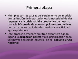 Primera etapa
 Múltiples son las causas del surgimiento del modelo
  de sustitución de importaciones: la necesidad de dar
  respuesta a la crisis social y productiva de nuestro
  país y la búsqueda de nuevas opciones productivas
  por parte de los capitales destinados a la actividad
  agroexportadora.
 Este proceso acrecentó su ritmo expansivo dando
  lugar a la ocupación obrera y a la participación cada
  vez mayor del sector industrial en el Producto Bruto
  Nacional.
 