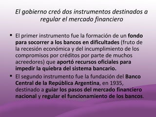 El gobierno creó dos instrumentos destinados a
           regular el mercado financiero

 El primer instrumento fue la formación de un fondo
  para socorrer a los bancos en dificultades (fruto de
  la recesión económica y del incumplimiento de los
  compromisos por créditos por parte de muchos
  acreedores) que aportó recursos oficiales para
  impedir la quiebra del sistema bancario.
 El segundo instrumento fue la fundación del Banco
  Central de la República Argentina, en 1935,
  destinado a guiar los pasos del mercado financiero
  nacional y regular el funcionamiento de los bancos.
 