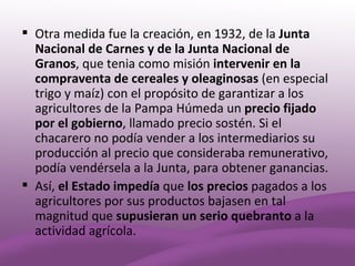  Otra medida fue la creación, en 1932, de la Junta
  Nacional de Carnes y de la Junta Nacional de
  Granos, que tenia como misión intervenir en la
  compraventa de cereales y oleaginosas (en especial
  trigo y maíz) con el propósito de garantizar a los
  agricultores de la Pampa Húmeda un precio fijado
  por el gobierno, llamado precio sostén. Si el
  chacarero no podía vender a los intermediarios su
  producción al precio que consideraba remunerativo,
  podía vendérsela a la Junta, para obtener ganancias.
 Así, el Estado impedía que los precios pagados a los
  agricultores por sus productos bajasen en tal
  magnitud que supusieran un serio quebranto a la
  actividad agrícola.
 
