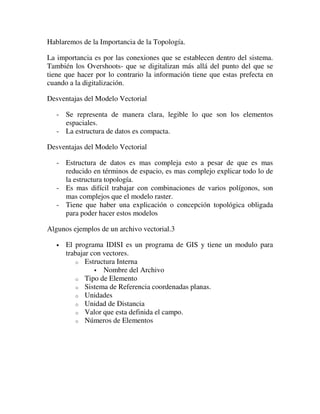 Hablaremos de la Importancia de la Topología.

La importancia es por las conexiones que se establecen dentro del sistema.
También los Overshoots- que se digitalizan más allá del punto del que se
tiene que hacer por lo contrario la información tiene que estas prefecta en
cuando a la digitalización.

Desventajas del Modelo Vectorial

   - Se representa de manera clara, legible lo que son los elementos
     espaciales.
   - La estructura de datos es compacta.

Desventajas del Modelo Vectorial

   - Estructura de datos es mas compleja esto a pesar de que es mas
     reducido en términos de espacio, es mas complejo explicar todo lo de
     la estructura topología.
   - Es mas difícil trabajar con combinaciones de varios polígonos, son
     mas complejos que el modelo raster.
   - Tiene que haber una explicación o concepción topológica obligada
     para poder hacer estos modelos

Algunos ejemplos de un archivo vectorial.3

   •   El programa IDISI es un programa de GIS y tiene un modulo para
       trabajar con vectores.
          o Estructura Interna
                    Nombre del Archivo
          o Tipo de Elemento
          o Sistema de Referencia coordenadas planas.
          o Unidades
          o Unidad de Distancia
          o Valor que esta definida el campo.
          o Números de Elementos
 