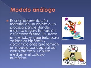    Es una representación
    material de un objeto o un
    proceso para entender
    mejor su origen, formación
    o funcionamiento. Es usado
    en ciencia e ingeniería para
    validar las hipótesis y
    aproximaciones que forman
    un modelo conceptual de
    cierto proceso u objeto
    mediante el cálculo
    numérico.
 