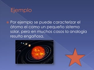    Por ejemplo se puede caracterizar el
    átomo el como un pequeño sistema
    solar, pero en muchos casos la analogía
    resulta engañosa.
 