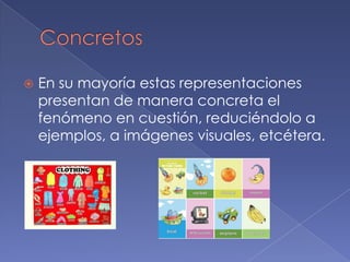   En su mayoría estas representaciones
    presentan de manera concreta el
    fenómeno en cuestión, reduciéndolo a
    ejemplos, a imágenes visuales, etcétera.
 