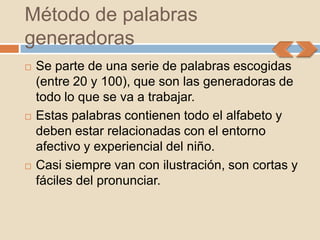 Método de palabras
generadoras
   Se parte de una serie de palabras escogidas
    (entre 20 y 100), que son las generadoras de
    todo lo que se va a trabajar.
   Estas palabras contienen todo el alfabeto y
    deben estar relacionadas con el entorno
    afectivo y experiencial del niño.
   Casi siempre van con ilustración, son cortas y
    fáciles del pronunciar.
 
