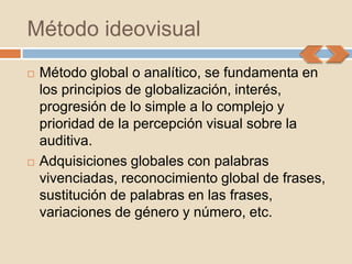 Método ideovisual
   Método global o analítico, se fundamenta en
    los principios de globalización, interés,
    progresión de lo simple a lo complejo y
    prioridad de la percepción visual sobre la
    auditiva.
   Adquisiciones globales con palabras
    vivenciadas, reconocimiento global de frases,
    sustitución de palabras en las frases,
    variaciones de género y número, etc.
 