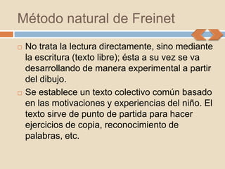 Método natural de Freinet
   No trata la lectura directamente, sino mediante
    la escritura (texto libre); ésta a su vez se va
    desarrollando de manera experimental a partir
    del dibujo.
   Se establece un texto colectivo común basado
    en las motivaciones y experiencias del niño. El
    texto sirve de punto de partida para hacer
    ejercicios de copia, reconocimiento de
    palabras, etc.
 