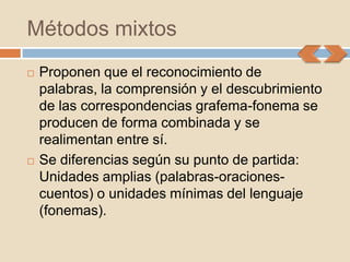 Métodos mixtos
   Proponen que el reconocimiento de
    palabras, la comprensión y el descubrimiento
    de las correspondencias grafema-fonema se
    producen de forma combinada y se
    realimentan entre sí.
   Se diferencias según su punto de partida:
    Unidades amplias (palabras-oraciones-
    cuentos) o unidades mínimas del lenguaje
    (fonemas).
 