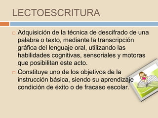 LECTOESCRITURA
   Adquisición de la técnica de descifrado de una
    palabra o texto, mediante la transcripción
    gráfica del lenguaje oral, utilizando las
    habilidades cognitivas, sensoriales y motoras
    que posibilitan este acto.
   Constituye uno de los objetivos de la
    instrucción básica, siendo su aprendizaje
    condición de éxito o de fracaso escolar.
 