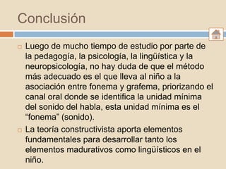 Conclusión
   Luego de mucho tiempo de estudio por parte de
    la pedagogía, la psicología, la lingüística y la
    neuropsicología, no hay duda de que el método
    más adecuado es el que lleva al niño a la
    asociación entre fonema y grafema, priorizando el
    canal oral donde se identifica la unidad mínima
    del sonido del habla, esta unidad mínima es el
    “fonema” (sonido).
   La teoría constructivista aporta elementos
    fundamentales para desarrollar tanto los
    elementos madurativos como lingüísticos en el
    niño.
 