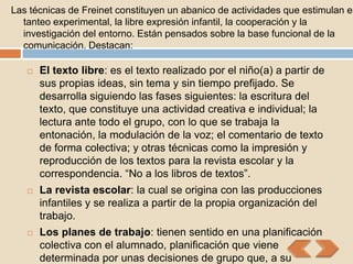 Las técnicas de Freinet constituyen un abanico de actividades que estimulan el
  tanteo experimental, la libre expresión infantil, la cooperación y la
  investigación del entorno. Están pensados sobre la base funcional de la
  comunicación. Destacan:

      El texto libre: es el texto realizado por el niño(a) a partir de
       sus propias ideas, sin tema y sin tiempo prefijado. Se
       desarrolla siguiendo las fases siguientes: la escritura del
       texto, que constituye una actividad creativa e individual; la
       lectura ante todo el grupo, con lo que se trabaja la
       entonación, la modulación de la voz; el comentario de texto
       de forma colectiva; y otras técnicas como la impresión y
       reproducción de los textos para la revista escolar y la
       correspondencia. “No a los libros de textos”.
      La revista escolar: la cual se origina con las producciones
       infantiles y se realiza a partir de la propia organización del
       trabajo.
      Los planes de trabajo: tienen sentido en una planificación
       colectiva con el alumnado, planificación que viene
       determinada por unas decisiones de grupo que, a su
 