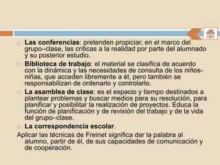  Las conferencias: pretenden propiciar, en el marco del
  grupo–clase, las críticas a la realidad por parte del alumnado
  y su posterior estudio.
 Biblioteca de trabajo: el material se clasifica de acuerdo
  con la dinámica y las necesidades de consulta de los niños-
  niñas, que acceden libremente a él, pero también se
  responsabilizan de ordenarlo y controlarlo.
 La asamblea de clase: es el espacio y tiempo destinados a
  plantear problemas y buscar medios para su resolución, para
  planificar y posibilitar la realización de proyectos. Educa la
  función de planificación y de revisión del trabajo y de la vida
  del grupo–clase.
 La correspondencia escolar.

Aplicar las técnicas de Freinet significa dar la palabra al
  alumno, partir de él, de sus capacidades de comunicación y
  de cooperación.
 