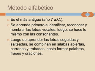 Método alfabético
   Es el más antiguo (año 7 a.C.).
   Se aprende primero a identificar, reconocer y
    nombrar las letras vocales; luego, se hace lo
    mismo con las consonantes.
   Luego de aprender las letras seguidas y
    salteadas, se combinan en sílabas abiertas,
    cerradas y trabadas, hasta formar palabras,
    frases y oraciones.
 