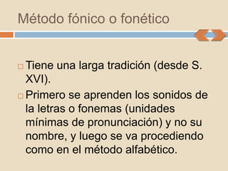 Método fónico o fonético


 Tiene una larga tradición (desde S.
  XVI).
 Primero se aprenden los sonidos de
  la letras o fonemas (unidades
  mínimas de pronunciación) y no su
  nombre, y luego se va procediendo
  como en el método alfabético.
 