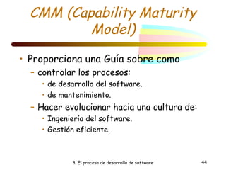 CMM (Capability Maturity 
Model) 
• Proporciona una Guía sobre como 
– controlar los procesos: 
• de desarrollo del software. 
• de mantenimiento. 
– Hacer evolucionar hacia una cultura de: 
• Ingeniería del software. 
• Gestión eficiente. 
3. El proceso de desarrollo de software 44 
 
