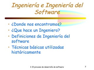 Ingeniería e Ingeniería del 
Software 
• ¿Donde nos encontramos? 
• ¿Que hace un Ingeniero? 
• Definiciones de Ingeniería del 
software 
• Técnicas básicas utilizadas 
históricamente 
3. El proceso de desarrollo de software 7 
 