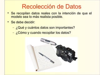 Recolección de Datos

Se recopilan datos reales con la intención de que el
modelo sea lo más realista posible.

Se debe decidir:
− ¿Qué y cuántos datos son importantes?
− ¿Cómo y cuando recopilar los datos?
 