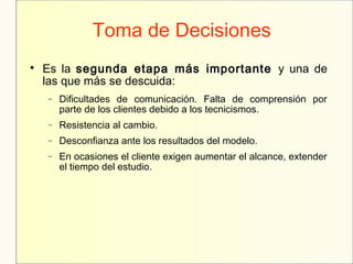 Toma de Decisiones

Es la segunda etapa más importante y una de
las que más se descuida:
− Dificultades de comunicación. Falta de comprensión por
parte de los clientes debido a los tecnicismos.
− Resistencia al cambio.
− Desconfianza ante los resultados del modelo.
− En ocasiones el cliente exigen aumentar el alcance, extender
el tiempo del estudio.
 