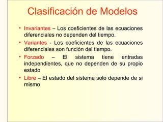 Clasificación de Modelos
• Invariantes – Los coeficientes de las ecuaciones
diferenciales no dependen del tiempo.
• Variantes - Los coeficientes de las ecuaciones
diferenciales son función del tiempo.
• Forzado – El sistema tiene entradas
independientes, que no dependen de su propio
estado
• Libre – El estado del sistema solo depende de si
mismo
 