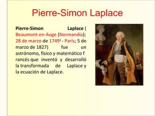 Pierre-Simon Laplace
Pierre-Simon Laplace (
Beaumont-en-Auge (Normandía);
28 de marzo de 17491 
- París; 5 de 
marzo de 1827)  fue  un 
astrónomo, físico y matemático f
rancés que  inventó  y  desarrolló 
la transformada  de  Laplace y 
la ecuación de Laplace.
 