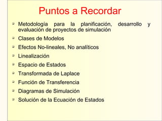 Puntos a Recordar

Metodología para la planificación, desarrollo y
evaluación de proyectos de simulación

Clases de Modelos

Efectos No-lineales, No analíticos

Linealización

Espacio de Estados

Transformada de Laplace

Función de Transferencia

Diagramas de Simulación

Solución de la Ecuación de Estados
 