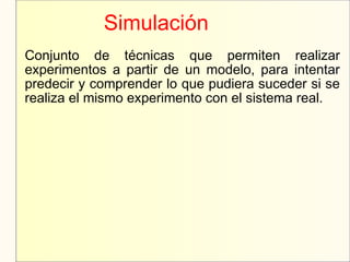 Simulación
Conjunto de técnicas que permiten realizar
experimentos a partir de un modelo, para intentar
predecir y comprender lo que pudiera suceder si se
realiza el mismo experimento con el sistema real.
 