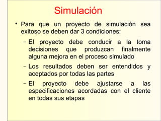 Simulación

Para que un proyecto de simulación sea
exitoso se deben dar 3 condiciones:
− El proyecto debe conducir a la toma
decisiones que produzcan finalmente
alguna mejora en el proceso simulado
− Los resultados deben ser entendidos y
aceptados por todas las partes
− El proyecto debe ajustarse a las
especificaciones acordadas con el cliente
en todas sus etapas
 