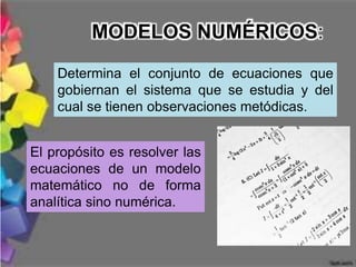 MODELOS NUMÉRICOS:
Determina el conjunto de ecuaciones que
gobiernan el sistema que se estudia y del
cual se tienen observaciones metódicas.
El propósito es resolver las
ecuaciones de un modelo
matemático no de forma
analítica sino numérica.
 