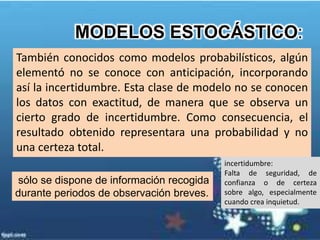 También conocidos como modelos probabilísticos, algún
elementó no se conoce con anticipación, incorporando
así la incertidumbre. Esta clase de modelo no se conocen
los datos con exactitud, de manera que se observa un
cierto grado de incertidumbre. Como consecuencia, el
resultado obtenido representara una probabilidad y no
una certeza total.
MODELOS ESTOCÁSTICO:
incertidumbre:
Falta de seguridad, de
confianza o de certeza
sobre algo, especialmente
cuando crea inquietud.
sólo se dispone de información recogida
durante periodos de observación breves.
 