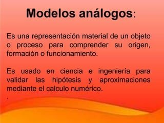 Es una representación material de un objeto
o proceso para comprender su origen,
formación o funcionamiento.
Es usado en ciencia e ingeniería para
validar las hipótesis y aproximaciones
mediante el calculo numérico.
.
Modelos análogos:
 