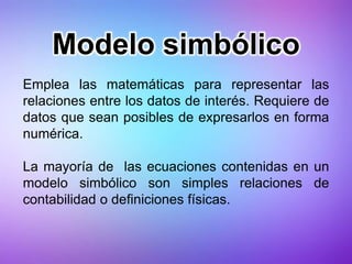 Modelo simbólico
Emplea las matemáticas para representar las
relaciones entre los datos de interés. Requiere de
datos que sean posibles de expresarlos en forma
numérica.
La mayoría de las ecuaciones contenidas en un
modelo simbólico son simples relaciones de
contabilidad o definiciones físicas.
 