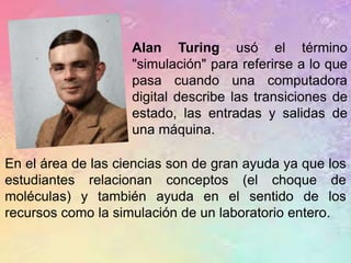 En el área de las ciencias son de gran ayuda ya que los
estudiantes relacionan conceptos (el choque de
moléculas) y también ayuda en el sentido de los
recursos como la simulación de un laboratorio entero.
Alan Turing usó el término
"simulación" para referirse a lo que
pasa cuando una computadora
digital describe las transiciones de
estado, las entradas y salidas de
una máquina.
 