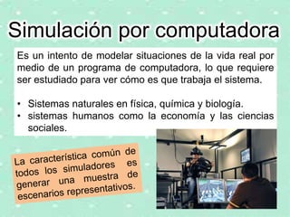 Es un intento de modelar situaciones de la vida real por
medio de un programa de computadora, lo que requiere
ser estudiado para ver cómo es que trabaja el sistema.
• Sistemas naturales en física, química y biología.
• sistemas humanos como la economía y las ciencias
sociales.
Simulación por computadora
 