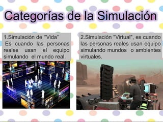 Categorías de la Simulación
1.Simulación de ‘’Vida’’
Es cuando las personas
reales usan el equipo
simulando el mundo real.
2.Simulación "Virtual", es cuando
las personas reales usan equipo
simulando mundos o ambientes
virtuales.
 