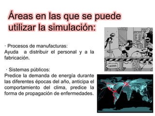 · Procesos de manufacturas:
Ayuda a distribuir el personal y a la
fabricación.
· Sistemas públicos:
Predice la demanda de energía durante
las diferentes épocas del año, anticipa el
comportamiento del clima, predice la
forma de propagación de enfermedades.
Áreas en las que se puede
utilizar la simulación:
 