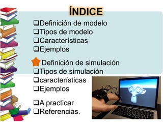 ÍNDICE
Definición de modelo
Tipos de modelo
Características
Ejemplos
 Definición de simulación
Tipos de simulación
características
Ejemplos
A practicar
Referencias.
 