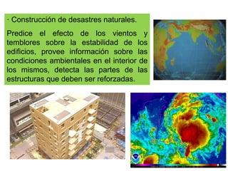 · Construcción de desastres naturales.
Predice el efecto de los vientos y
temblores sobre la estabilidad de los
edificios, provee información sobre las
condiciones ambientales en el interior de
los mismos, detecta las partes de las
estructuras que deben ser reforzadas.
 
