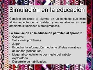 Simulación en la educación
Consiste en situar al alumno en un contexto que imite
algún aspecto de la realidad y en establecer en ese
ambiente situaciones o problemáticas.
La simulación en la educación permiten al aprendiz :
• Observar
• Solucionar problemas
• Jugar
• Escuchar la información mediante viñetas narrativas
animadas (caricaturas).
• Llegar al conocimiento por medio del trabajo
exploratorio
• Desarrollo de habilidades.
 