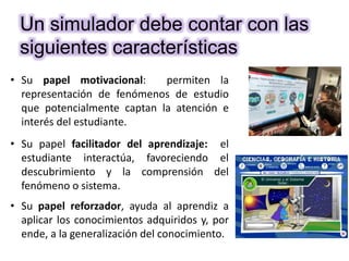 • Su papel motivacional: permiten la
representación de fenómenos de estudio
que potencialmente captan la atención e
interés del estudiante.
• Su papel facilitador del aprendizaje: el
estudiante interactúa, favoreciendo el
descubrimiento y la comprensión del
fenómeno o sistema.
• Su papel reforzador, ayuda al aprendiz a
aplicar los conocimientos adquiridos y, por
ende, a la generalización del conocimiento.
Un simulador debe contar con las
siguientes características
 