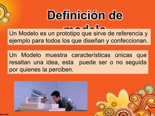 Un Modelo muestra características únicas que
resaltan una idea, esta puede ser o no seguida
por quienes la perciben.
Definición de
modeloUn Modelo es un prototipo que sirve de referencia y
ejemplo para todos los que diseñan y confeccionan.
 