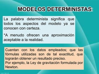 Cuentan con los datos empleados; que las
fórmulas utilizadas son de tal exactitud, que
lograrán obtener un resultado preciso.
Por ejemplo, la Ley de gravitación formulada por
Newton.
MODELOS DETERMINISTAS:
La palabra determinista significa que
todos los aspectos del modelo ya se
conocen con certeza.
*A menudo ofrecen una aproximación
aceptable a la realidad.
 