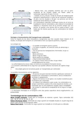 - Matson lines, una compañía marítima que une la parte 
occidental de los Estados Unidos con Hawai, utiliza un 
contenedor especial de 44 pies (13,4 m). 
- Sealand, de 35 y 40 pies. El tipo de 40 pies de longitud puede 
manejarse indistintamente a través de las cantoneras situadas a 
35 pies o de las situadas a 40 pies. Las primeras son de tipo 
Sealand de forma distinta a las ISO. 
Los contenedores especiales constituyen menos de un tercio de 
la población total de contenedores, pero indican la necesidad de 
adaptarse a situaciones fuera de lo corriente siempre que sea 
preciso. Se ajustan a las normas ISO en cuanto al peso, y son 
izados por los mismos puntos que los contenedores de medida 
standard 
Ventajas e inconvenientes del transporte por contenedor 
Como la mayoría de las ideas innovadoras y progresistas que han causado mayor impacto en el 
mundo, el concepto del transporte en contenedores tiene sus aspectos positivos y negativos. 
Las ventajas son: 
» Es posible el transporte puerta a puerta. 
» Se reduce el papeleo, así como los costes de almacenaje e 
inventario. 
» No son precisas las manipulaciones intermedias, lo que se 
traduce en: 
- Menos deterioros. 
- Menor riesgo de robos. 
- Menos gastos de embalaje. 
» Mayor productividad laboral. 
- Se requiere menos mano de obra, lo que reduce 
considerablemente los costes. 
- La uniformidad de las tareas reduce al mínimo la necesidad de formación técnica. 
» La constante uniformidad de la carga hace que puedan utilizarse inversiones de capital a largo 
plazo. 
» Una amplia gama de mercancías puede ser transportadas por contenedor. 
Los posibles inconvenientes son los siguientes: 
» Se precisa una gran inversión inicial de capital para comenzar el 
transporte por contenedores (contenedores, barcos instalaciones 
terminales y equipamiento. 
» Algunas mercancías no son aptas o no resultan económicas para 
el transporte por contenedor. 
» Se requiere una utilización a gran escala. Los contenedores no 
siempre están llenos cuando se les envía al punto de destino, y un 
contenedor que no está totalmente cargado reduce rentabilidad. 
» No siempre es adecuada la manipulación de la carga en el lugar 
receptor. 
» La fluctuante intensidad en el transporte entre dos puntos específicos afecta negativamente a la 
productividad. 
Terminología de los contenedores ISO 
Bluck Freight container: Usado para el transporte de material a granel. Típico contenedor ISO 
núm.: 80, 81, 82, 83, 85, 86, 87, 88. 
Bulker Discharge Hatch: Contenedor de carga a granel con trampilla situada en, la parte baja de la 
puerta, para efectuar la descarga por volteo. 
Bulker Roof Hatch: Contenedor de carga a granel con trampilla en el techo para su rellenado. 
 