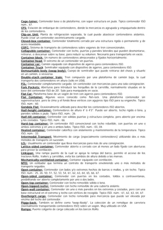 Cage-tainer: Contenedor base o de plataforma, con súper estructura en jaula. Típico contenedor ISO 
núm., 67. 
CFS: Estación de embarque de contenedores, donde la mercancía es agrupada y empaquetada dentro 
de los contenedores. 
Clip-on Unit: Planta de refrigeración separada, la cual puede abastecer contenedores aislantes. 
Puede crear un contenedor excéntricamente cargado. 
Closed-box container: Contenedor totalmente cerrado por una estructura rigida o permanente y de 
acero inoxidable. 
COFC: Sistema de transporte de contenedores sobre vagones de tren convencionales. 
Collapsible container: Contenedor con techo, puertas y paredes laterales que pueden desmontarse, 
retirarse, o descansar sobre su base, para reducir su volumen. Necesario para transportarlo en vacío. 
Container block: Un número de contenedores almacenados y fijados horizontalmente. 
Container head: El extremo de un contenedor sin puertas. 
Container car: Camión equipado con dispositivo de agarres para contenedores ISO. 
Container Truck: Semitrailer equipado con dispositivo de agarres, para contenedores ISO. 
Demountable body (swap body): Cuerpo de semitrailer que puede retirarse del chasis y situarlo 
en un camión, o viceversa. 
Double-stach container train: Tren compuesto por una plataforma de camión baja, la cual 
transporta dos contenedores en altura (sólo en USA). 
FCL: Contenedor completamente cargado. Un contenedor con mercancías para una sola consignación. 
Fork Pockets: Aberturas para introducir las horquillas de la carretilla, normalmente situadas en la 
base del contenedor ISO de 20'. Solo para manipularlo en vacío. 
Flat Car: Plataforma base de un vagón de tren con agarres para contenedores ISO. 
Flat Container: Algunas veces conocido como flat-rack. Una plataforma contenedor sin 
superestructura. pero la cima y el fondo lleva vértices con agujeros tipo ISO para su enganche. Típico 
ISO, núm.: 60. 
Gondola Flat: Ocasionalmente utilizado para describir los contenedores ISO abiertos. 
Haif-height container: Contenedores de altura 4' ó 4'3". Puede ser abierto, techo rígido o lona, y 
paredes sólidas o jaula. Típico ISO, núm.: 26. 
Haif-tilt container: Contenedor con sólidas puertas y estructura completa, pero abierto por encima 
y los costados. Típico ISO, núm.: 66. 
Hard-top container: Un contenedor ISO convencional con techo rebatible, con puertas en uno o 
ambos extremos y en uno o ambos lados. Típico ISO, núm.: 03, 04. 
Heated container: Contenedor calorífico con aislamiento y mantenimiento de la temperatura. Típico 
ISO, núm.: 33. 
Intermodal Transport: Movimiento de carga (especialmente contenedores) utilizando dos o más 
métodos de transporte en sucesión. 
LCL: Usualmente un contenedor que lleva mercancías para más de una consignación. 
Lattice-sided container: Contenedor abierto o cerrado con al menos un lado fijado con aberturas 
para prever la ventilación. 
Linkspan: Una rampa puente de la cual se apoya la rampa del barco, permite el acceso de los 
tractores RoRo, trailers y carretillas, evita los cambios de altura debido a las mareas. 
Mechanically-ventilated container: Container equipado con ventilación. 
MTO: Un estibador que termina un contrato de transporte envolviendo uno o más métodos de 
transporte seguidos. 
Open container: Contenedor con lados y/o extremos hechos de barras o mallas, y sin techo. Típico 
ISO, num.: 25, 26, 50, 51, 52, 53, 54, 61, 62, 63, 64, 65, 66, 67. 
Open-sided container: Contenedor con puertas en los costados, toldos o contraventanas, 
posibilitando ser abierto completamente por uno o dos lados. 
Open-top container: Contenedor con techo removible sólido o lona. 
Open-topped reefer: Contenedor con techo removible de una cubierta aislante. 
Open-wall container: Contenedor sin una o más paredes en los extremos y costados, pero con una 
base estructural en el extremo y techo con vértices de recogida. Típico ISO. núm.: 61, 62, 63, 64, 67. 
Overheigrit cargo: Contenedor con techo removible para mercancía que puede ser elevada por 
encima del techo del contenedor. 
Piggy-back: También se define como "swap-Ibody". La colección de un remolque de carretera 
(normalmente transportando contenedores ISO) sobre un vagón. Muy utilizado en USA 
Rampa: Puente colgante de carga colocado en los barcos RoRo. 
 
